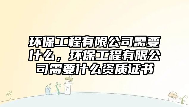 環(huán)保工程有限公司需要什么，環(huán)保工程有限公司需要什么資質(zhì)證書