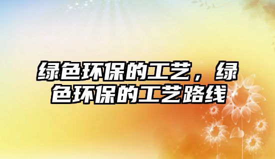 綠色環(huán)保的工藝，綠色環(huán)保的工藝路線