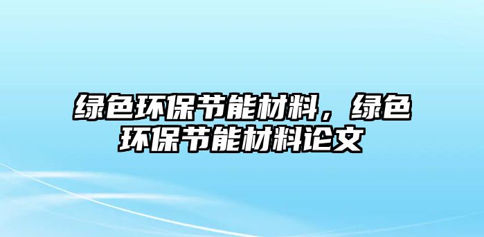 綠色環(huán)保節(jié)能材料，綠色環(huán)保節(jié)能材料論文