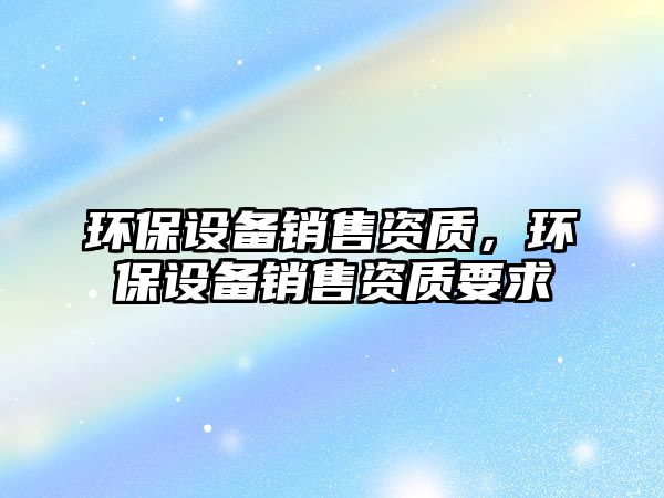 環(huán)保設備銷售資質(zhì)，環(huán)保設備銷售資質(zhì)要求