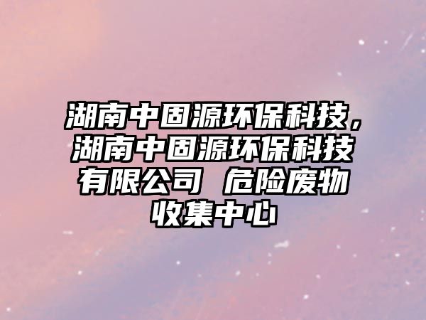 湖南中固源環(huán)保科技，湖南中固源環(huán)保科技有限公司 危險廢物收集中心
