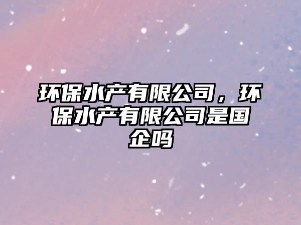 環(huán)保水產(chǎn)有限公司，環(huán)保水產(chǎn)有限公司是國企嗎