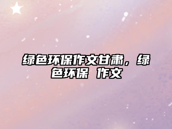 綠色環(huán)保作文甘肅，綠色環(huán)保 作文