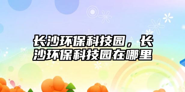 長(zhǎng)沙環(huán)保科技園，長(zhǎng)沙環(huán)保科技園在哪里