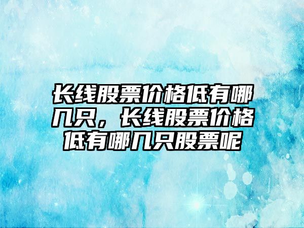 長線股票價(jià)格低有哪幾只，長線股票價(jià)格低有哪幾只股票呢