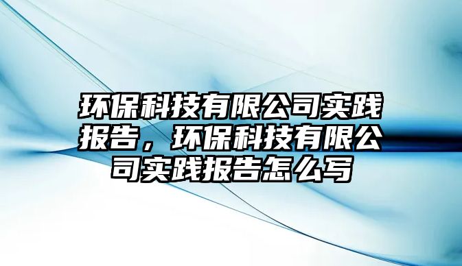 環(huán)?？萍加邢薰緦嵺`報告，環(huán)保科技有限公司實踐報告怎么寫