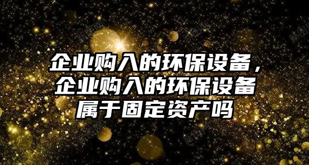 企業(yè)購入的環(huán)保設(shè)備，企業(yè)購入的環(huán)保設(shè)備屬于固定資產(chǎn)嗎