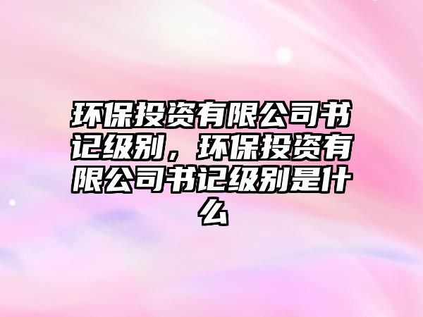 環(huán)保投資有限公司書記級(jí)別，環(huán)保投資有限公司書記級(jí)別是什么