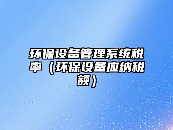 環(huán)保設(shè)備管理系統(tǒng)稅率（環(huán)保設(shè)備應(yīng)納稅額）
