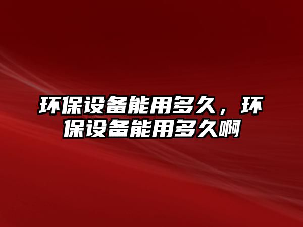 環(huán)保設(shè)備能用多久，環(huán)保設(shè)備能用多久啊