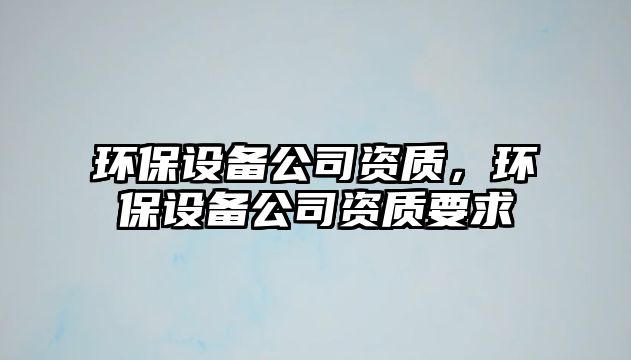 環(huán)保設(shè)備公司資質(zhì)，環(huán)保設(shè)備公司資質(zhì)要求