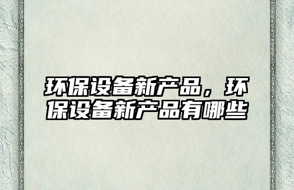環(huán)保設(shè)備新產(chǎn)品，環(huán)保設(shè)備新產(chǎn)品有哪些