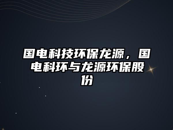 國電科技環(huán)保龍源，國電科環(huán)與龍源環(huán)保股份