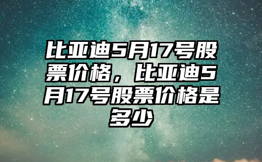 比亞迪5月17號股票價格，比亞迪5月17號股票價格是多少