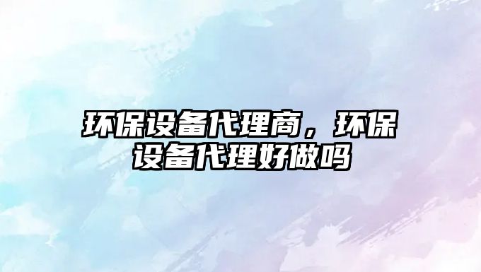 環(huán)保設(shè)備代理商，環(huán)保設(shè)備代理好做嗎