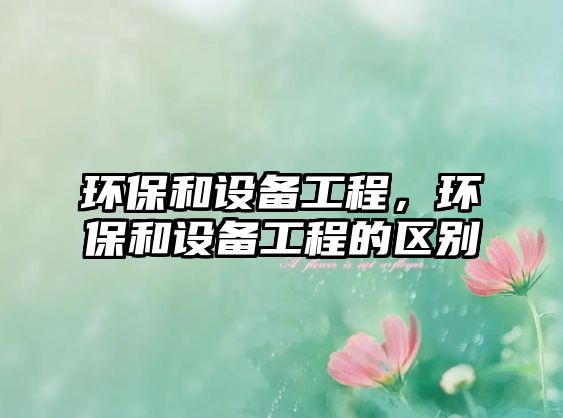 環(huán)保和設(shè)備工程，環(huán)保和設(shè)備工程的區(qū)別