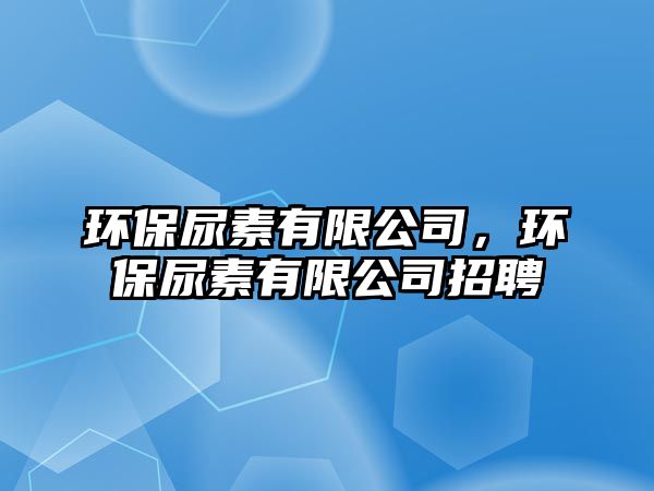 環(huán)保尿素有限公司，環(huán)保尿素有限公司招聘