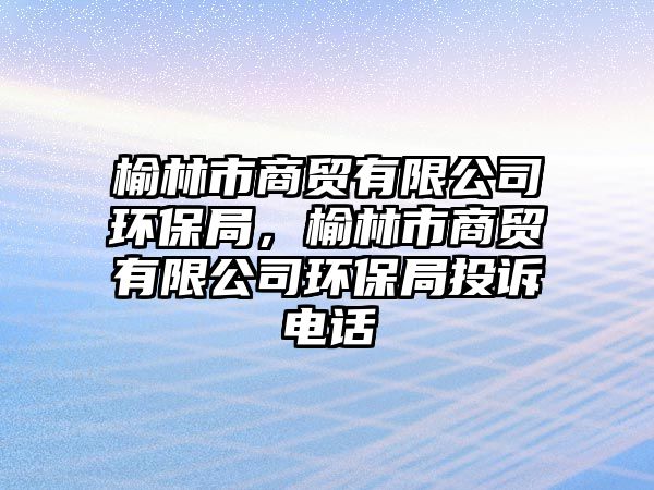 榆林市商貿(mào)有限公司環(huán)保局，榆林市商貿(mào)有限公司環(huán)保局投訴電話