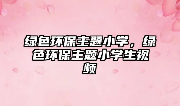 綠色環(huán)保主題小學(xué)，綠色環(huán)保主題小學(xué)生視頻