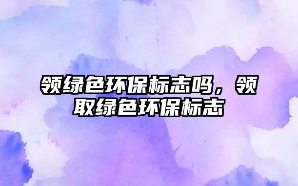 領(lǐng)綠色環(huán)保標志嗎，領(lǐng)取綠色環(huán)保標志