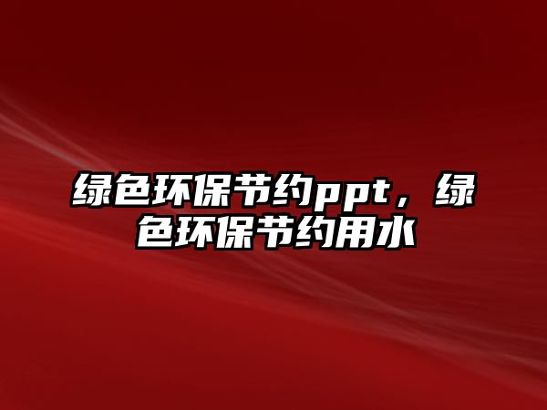 綠色環(huán)保節(jié)約ppt，綠色環(huán)保節(jié)約用水