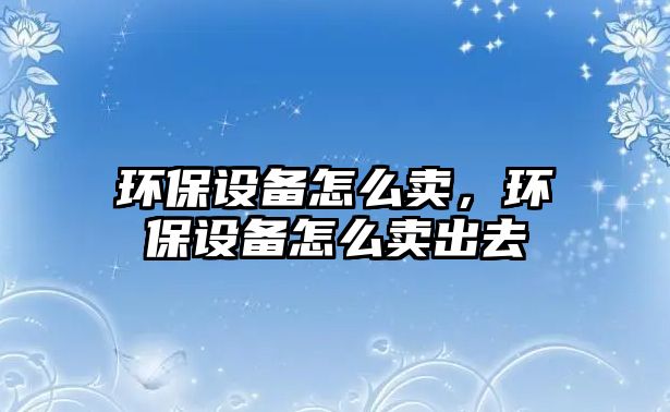 環(huán)保設(shè)備怎么賣(mài)，環(huán)保設(shè)備怎么賣(mài)出去