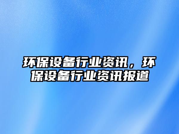 環(huán)保設備行業(yè)資訊，環(huán)保設備行業(yè)資訊報道