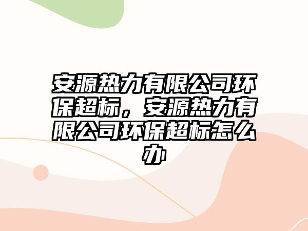 安源熱力有限公司環(huán)保超標(biāo)，安源熱力有限公司環(huán)保超標(biāo)怎么辦