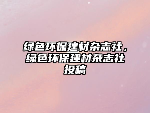 綠色環(huán)保建材雜志社，綠色環(huán)保建材雜志社投稿