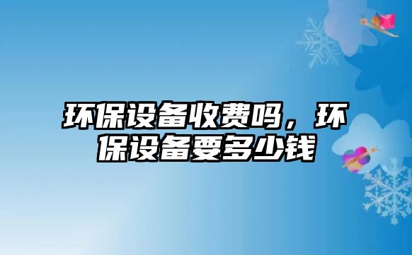 環(huán)保設(shè)備收費嗎，環(huán)保設(shè)備要多少錢