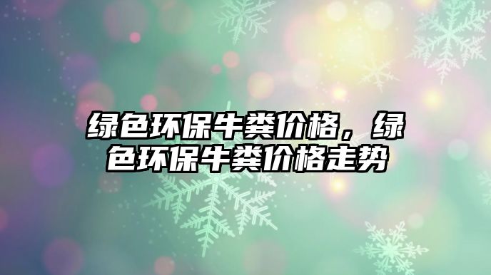 綠色環(huán)保牛糞價格，綠色環(huán)保牛糞價格走勢