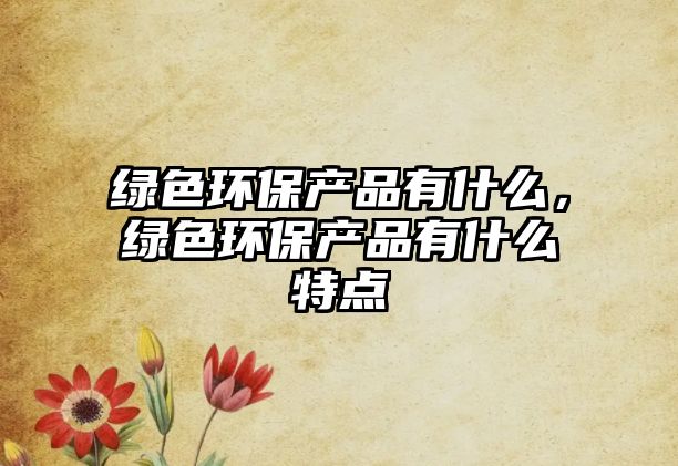 綠色環(huán)保產(chǎn)品有什么，綠色環(huán)保產(chǎn)品有什么特點(diǎn)