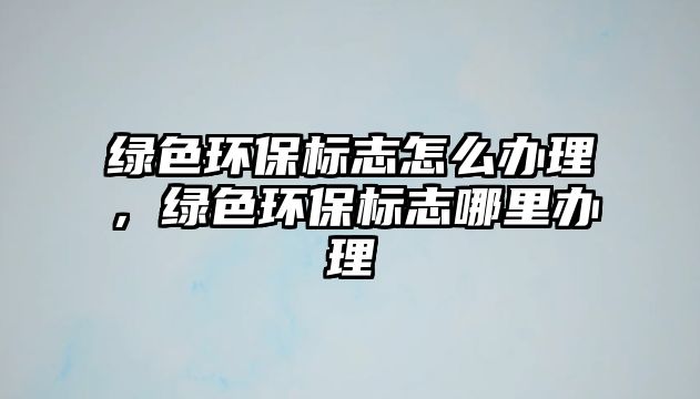 綠色環(huán)保標志怎么辦理，綠色環(huán)保標志哪里辦理