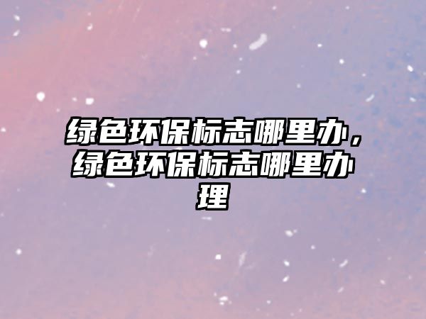 綠色環(huán)保標(biāo)志哪里辦，綠色環(huán)保標(biāo)志哪里辦理