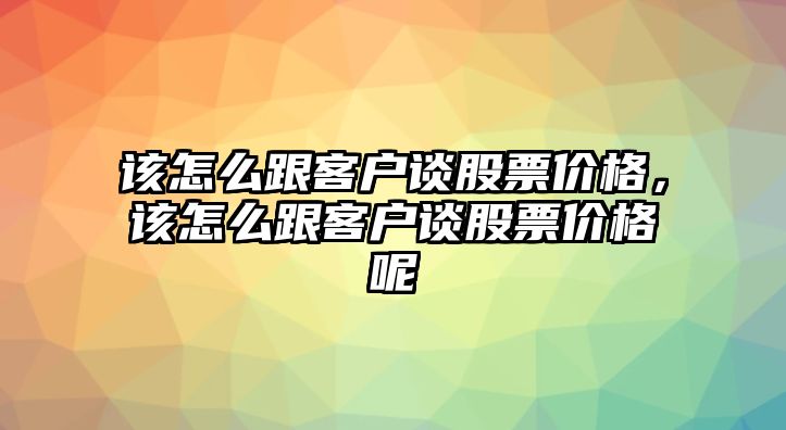 該怎么跟客戶談股票價(jià)格，該怎么跟客戶談股票價(jià)格呢