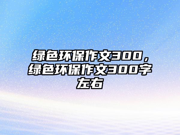 綠色環(huán)保作文300，綠色環(huán)保作文300字左右