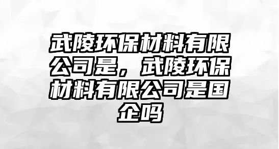 武陵環(huán)保材料有限公司是，武陵環(huán)保材料有限公司是國企嗎