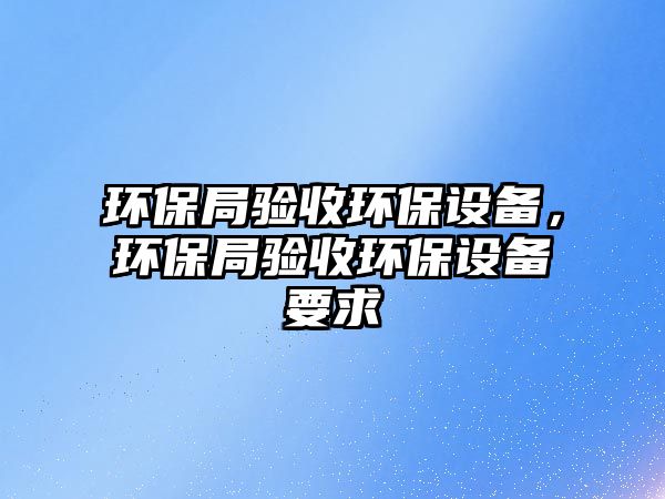 環(huán)保局驗(yàn)收環(huán)保設(shè)備，環(huán)保局驗(yàn)收環(huán)保設(shè)備要求