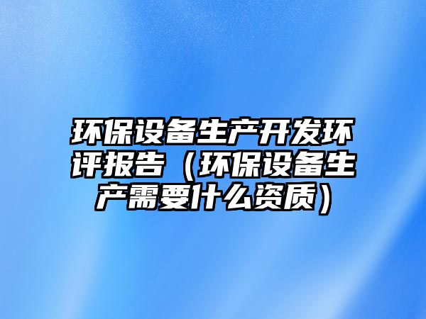 環(huán)保設(shè)備生產(chǎn)開發(fā)環(huán)評(píng)報(bào)告（環(huán)保設(shè)備生產(chǎn)需要什么資質(zhì)）