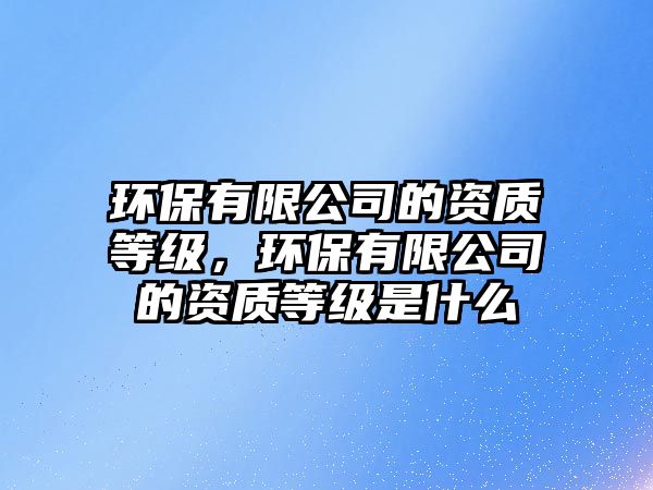 環(huán)保有限公司的資質(zhì)等級(jí)，環(huán)保有限公司的資質(zhì)等級(jí)是什么