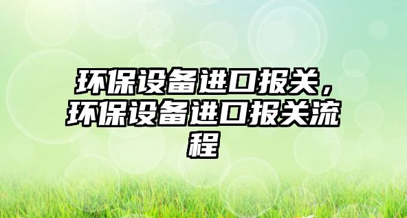 環(huán)保設(shè)備進口報關(guān)，環(huán)保設(shè)備進口報關(guān)流程