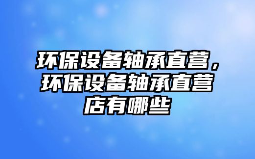 環(huán)保設(shè)備軸承直營，環(huán)保設(shè)備軸承直營店有哪些
