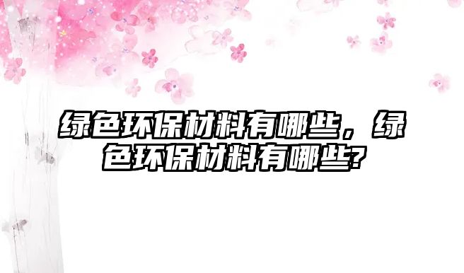 綠色環(huán)保材料有哪些，綠色環(huán)保材料有哪些?