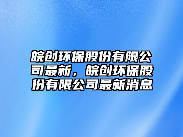 皖創(chuàng)環(huán)保股份有限公司最新，皖創(chuàng)環(huán)保股份有限公司最新消息