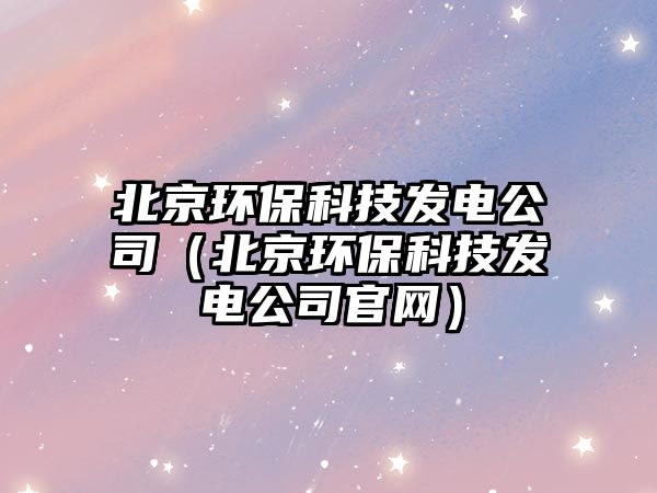 北京環(huán)?？萍及l(fā)電公司（北京環(huán)保科技發(fā)電公司官網(wǎng)）