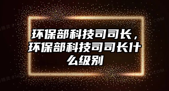 環(huán)保部科技司司長(zhǎng)，環(huán)保部科技司司長(zhǎng)什么級(jí)別