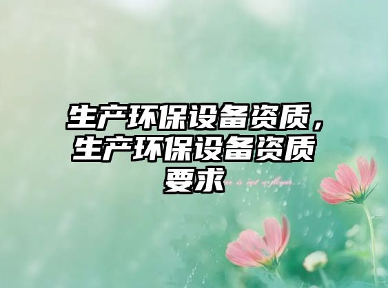 生產(chǎn)環(huán)保設(shè)備資質(zhì)，生產(chǎn)環(huán)保設(shè)備資質(zhì)要求