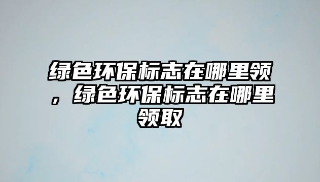 綠色環(huán)保標(biāo)志在哪里領(lǐng)，綠色環(huán)保標(biāo)志在哪里領(lǐng)取