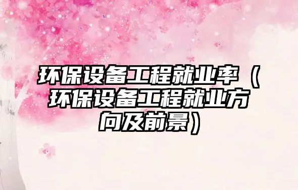 環(huán)保設備工程就業(yè)率（環(huán)保設備工程就業(yè)方向及前景）