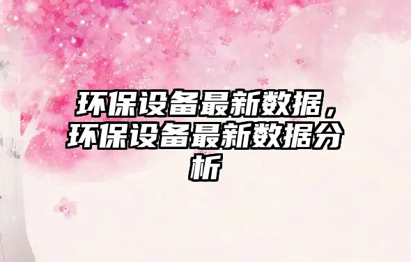 環(huán)保設(shè)備最新數(shù)據(jù)，環(huán)保設(shè)備最新數(shù)據(jù)分析